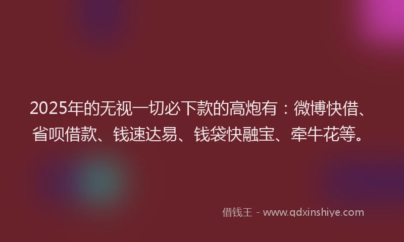 2025年的无视一切必下款的高炮有：微博快借、省呗借款、钱速达易、钱袋快融宝、牵牛花等。
