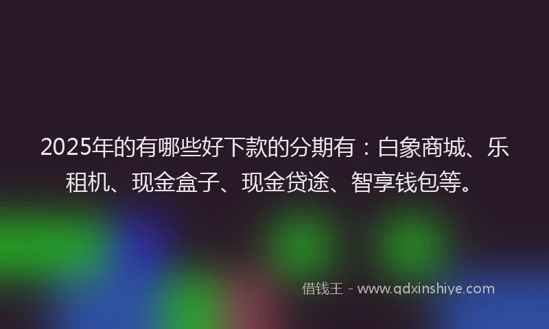 2025年的有哪些好下款的分期有：白象商城、乐租机、现金盒子、现金贷途、智享钱包等。