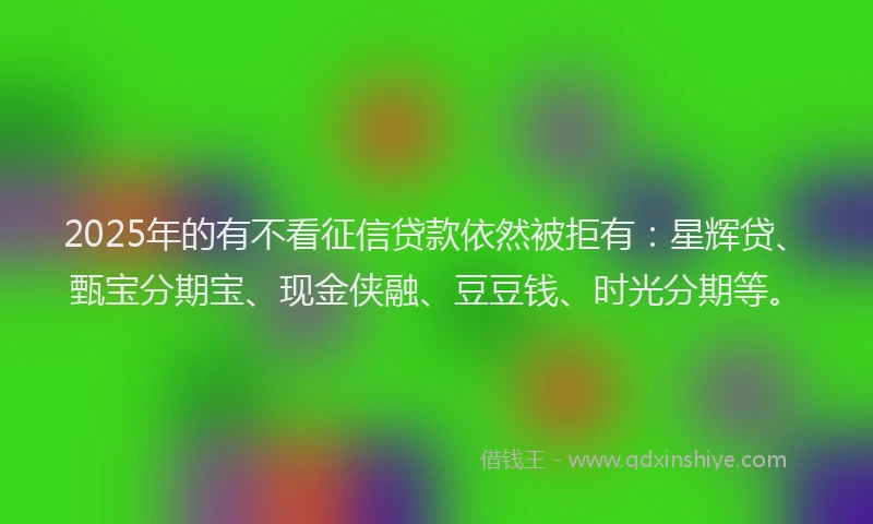2025年的有不看征信贷款依然被拒有：星辉贷、甄宝分期宝、现金侠融、豆豆钱、时光分期等。