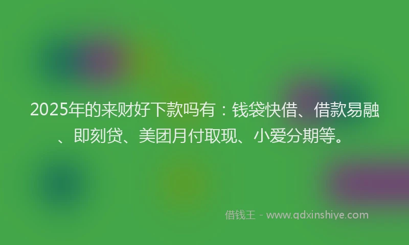 2025年的来财好下款吗有：钱袋快借、借款易融、即刻贷、美团月付取现、小爱分期等。