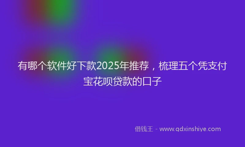 有哪个软件好下款2025年推荐，梳理五个凭支付宝花呗贷款的口子