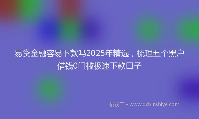 易贷金融容易下款吗2025年精选，梳理五个黑户借钱0门槛极速下款口子