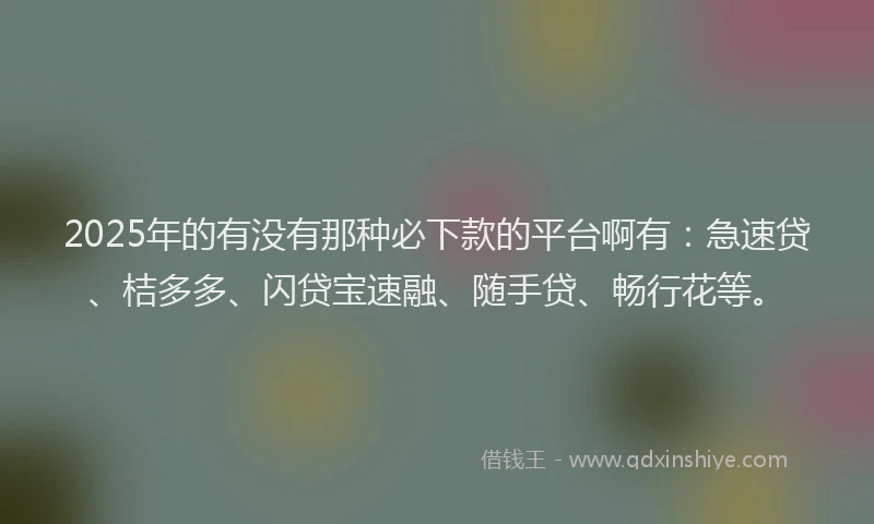 2025年的有没有那种必下款的平台啊有：急速贷、桔多多、闪贷宝速融、随手贷、畅行花等。