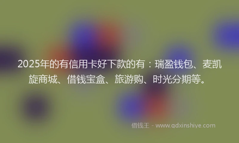 2025年的有信用卡好下款的有：瑞盈钱包、麦凯旋商城、借钱宝盒、旅游购、时光分期等。