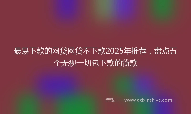 最易下款的网贷网贷不下款2025年推荐，盘点五个无视一切包下款的贷款