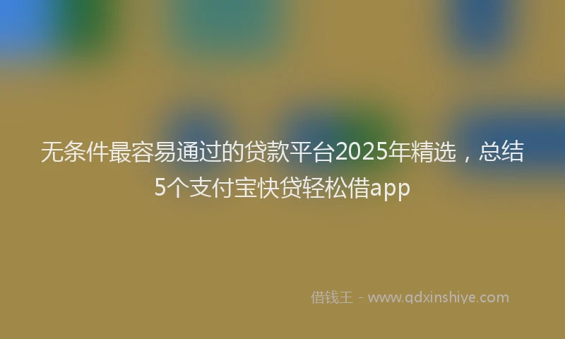 无条件最容易通过的贷款平台2025年精选，总结5个支付宝快贷轻松借app