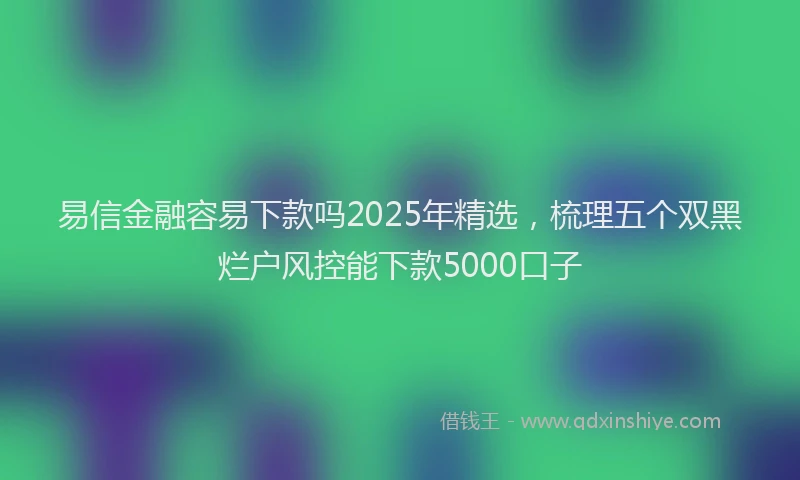 易信金融容易下款吗2025年精选，梳理五个双黑烂户风控能下款5000口子