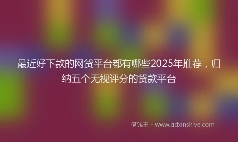 最近好下款的网贷平台都有哪些2025年推荐，归纳五个无视评分的贷款平台