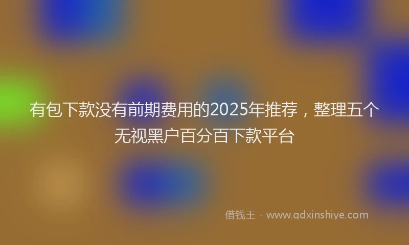 有包下款没有前期费用的2025年推荐，整理五个无视黑户百分百下款平台