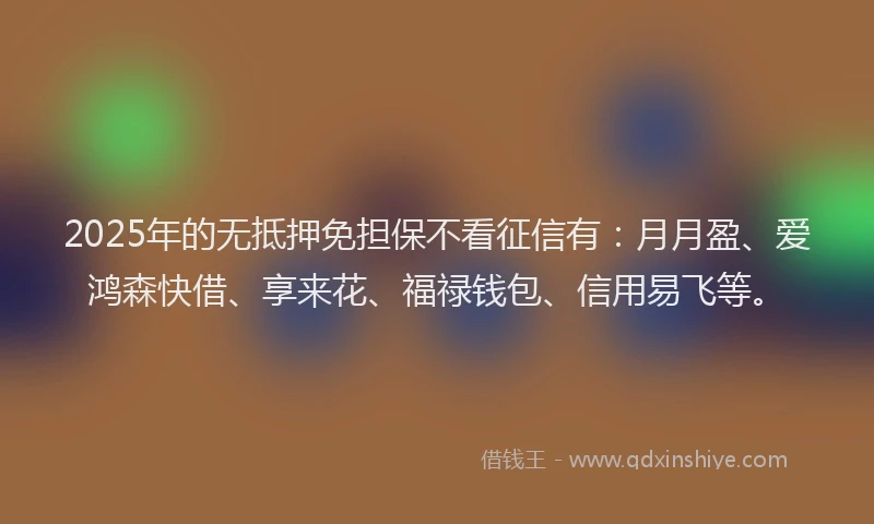 2025年的无抵押免担保不看征信有：月月盈、爱鸿森快借、享来花、福禄钱包、信用易飞等。