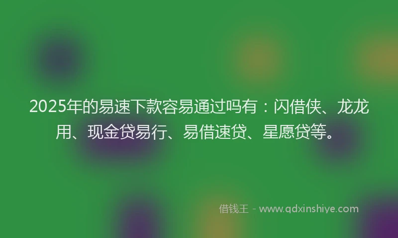 2025年的易速下款容易通过吗有：闪借侠、龙龙用、现金贷易行、易借速贷、星愿贷等。
