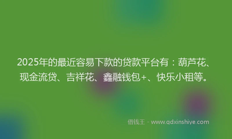 2025年的最近容易下款的贷款平台有：葫芦花、现金流贷、吉祥花、鑫融钱包+、快乐小租等。