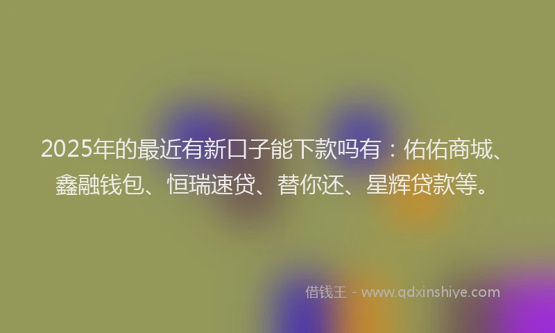 2025年的最近有新口子能下款吗有：佑佑商城、鑫融钱包、恒瑞速贷、替你还、星辉贷款等。