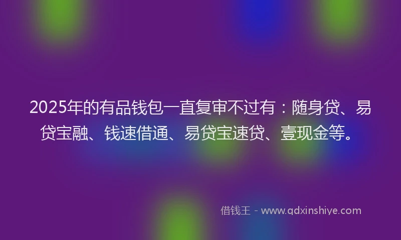 2025年的有品钱包一直复审不过有：随身贷、易贷宝融、钱速借通、易贷宝速贷、壹现金等。