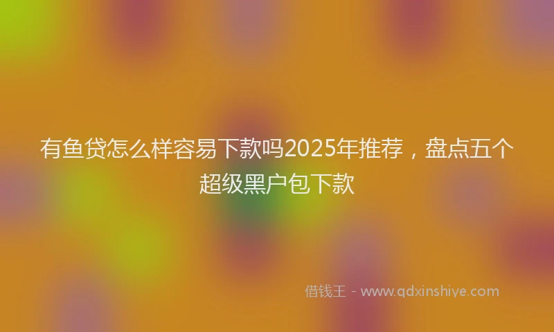 有鱼贷怎么样容易下款吗2025年推荐，盘点五个超级黑户包下款