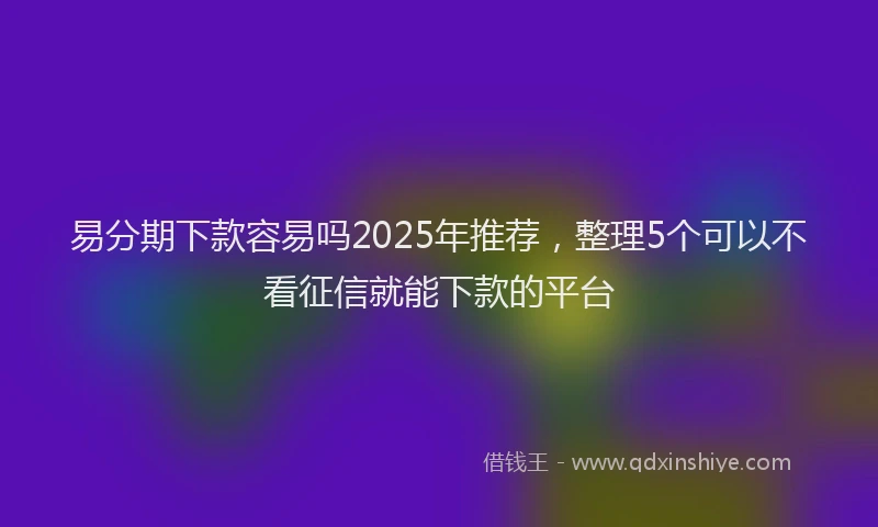易分期下款容易吗2025年推荐，整理5个可以不看征信就能下款的平台