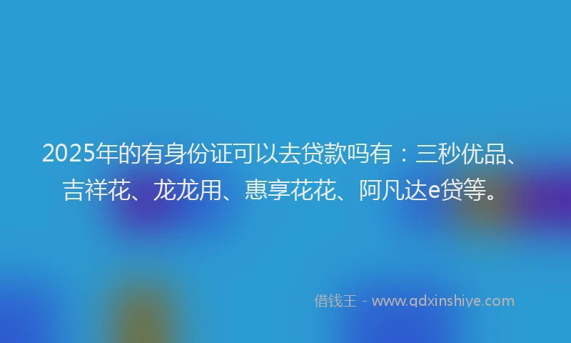 2025年的有身份证可以去贷款吗有：三秒优品、吉祥花、龙龙用、惠享花花、阿凡达e贷等。