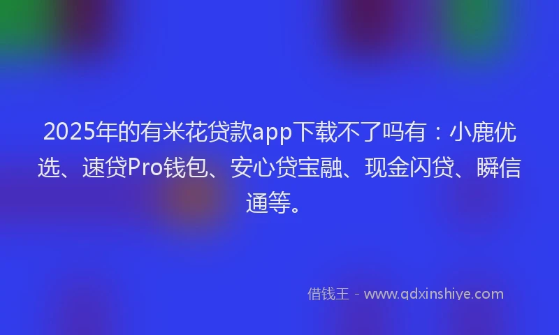 2025年的有米花贷款app下载不了吗有：小鹿优选、速贷Pro钱包、安心贷宝融、现金闪贷、瞬信通等。