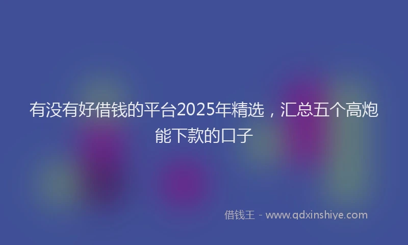 有没有好借钱的平台2025年精选，汇总五个高炮能下款的口子