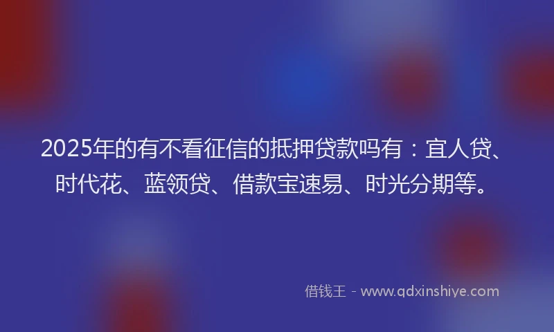 2025年的有不看征信的抵押贷款吗有：宜人贷、时代花、蓝领贷、借款宝速易、时光分期等。