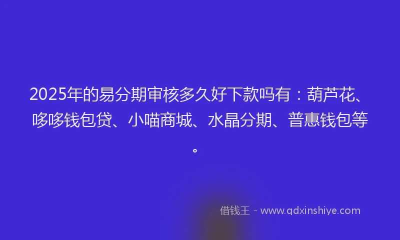 2025年的易分期审核多久好下款吗有：葫芦花、哆哆钱包贷、小喵商城、水晶分期、普惠钱包等。