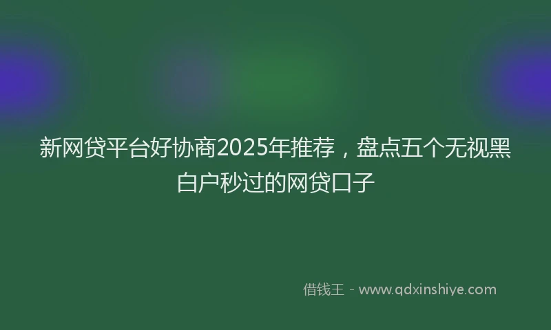 新网贷平台好协商2025年推荐，盘点五个无视黑白户秒过的网贷口子