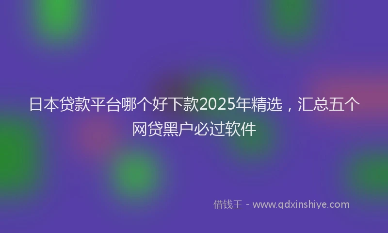 日本贷款平台哪个好下款2025年精选，汇总五个网贷黑户必过软件