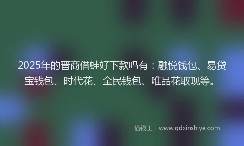 2025年的晋商借蛙好下款吗有：融悦钱包、易贷宝钱包、时代花、全民钱包、唯品花取现等。
