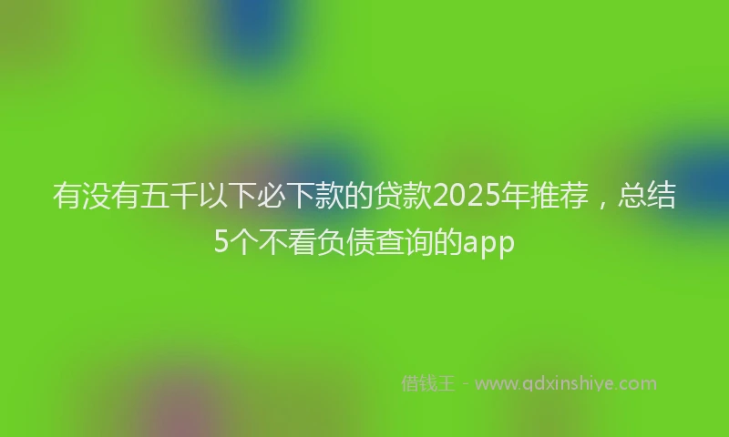有没有五千以下必下款的贷款2025年推荐，总结5个不看负债查询的app