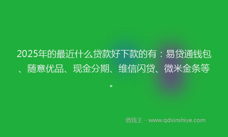 2025年的最近什么贷款好下款的有：易贷通钱包、随意优品、现金分期、维信闪贷、微米金条等。