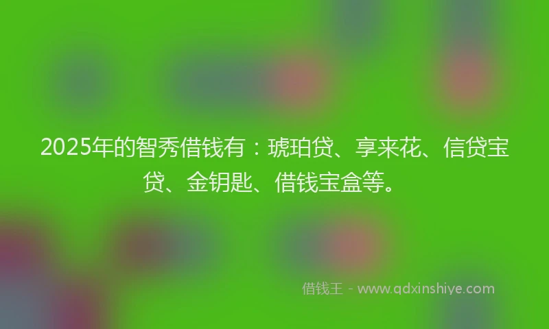 2025年的智秀借钱有：琥珀贷、享来花、信贷宝贷、金钥匙、借钱宝盒等。