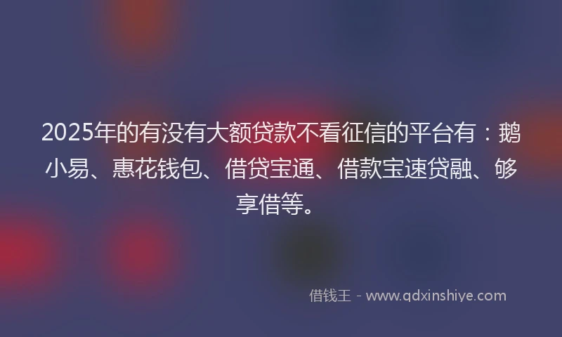 2025年的有没有大额贷款不看征信的平台有：鹅小易、惠花钱包、借贷宝通、借款宝速贷融、够享借等。