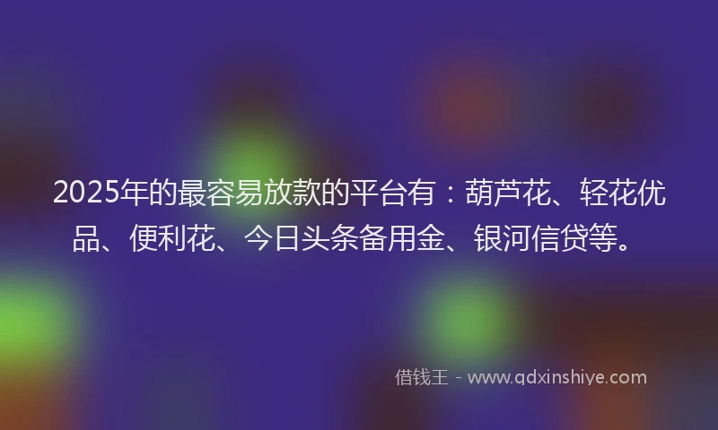 2025年的最容易放款的平台有：葫芦花、轻花优品、便利花、今日头条备用金、银河信贷等。