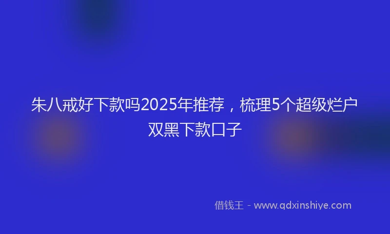 朱八戒好下款吗2025年推荐，梳理5个超级烂户双黑下款口子
