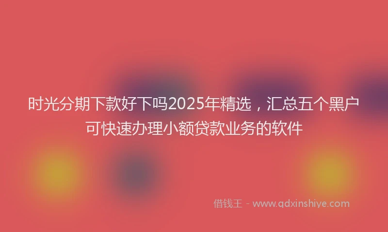时光分期下款好下吗2025年精选，汇总五个黑户可快速办理小额贷款业务的软件