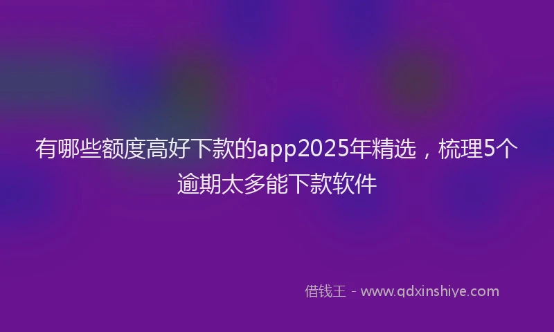 有哪些额度高好下款的app2025年精选，梳理5个逾期太多能下款软件