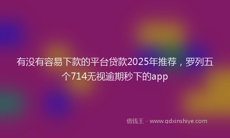 有没有容易下款的平台贷款2025年推荐，罗列五个714无视逾期秒下的app