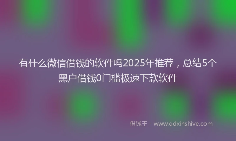 有什么微信借钱的软件吗2025年推荐，总结5个黑户借钱0门槛极速下款软件