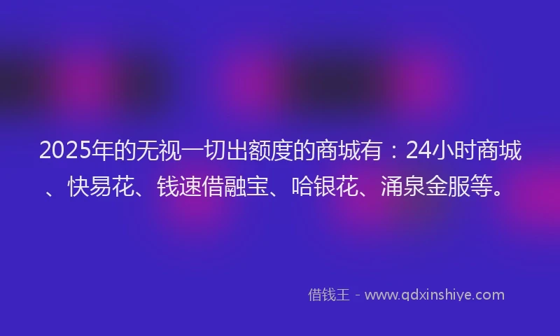 2025年的无视一切出额度的商城有：24小时商城、快易花、钱速借融宝、哈银花、涌泉金服等。