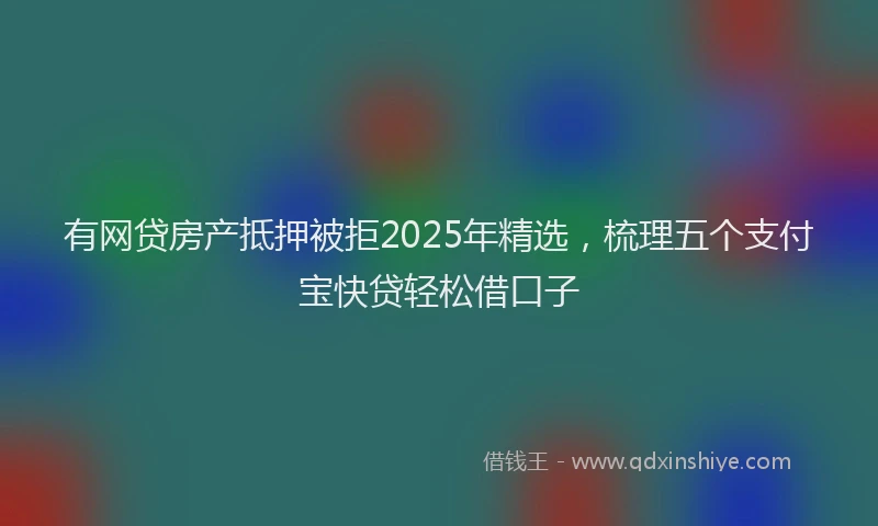 有网贷房产抵押被拒2025年精选，梳理五个支付宝快贷轻松借口子