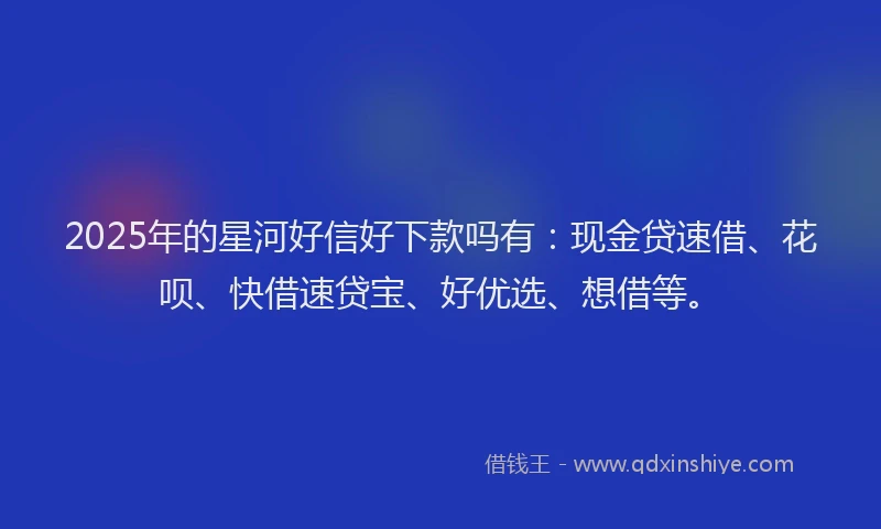2025年的星河好信好下款吗有：现金贷速借、花呗、快借速贷宝、好优选、想借等。
