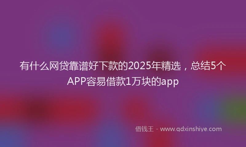 有什么网贷靠谱好下款的2025年精选，总结5个APP容易借款1万块的app
