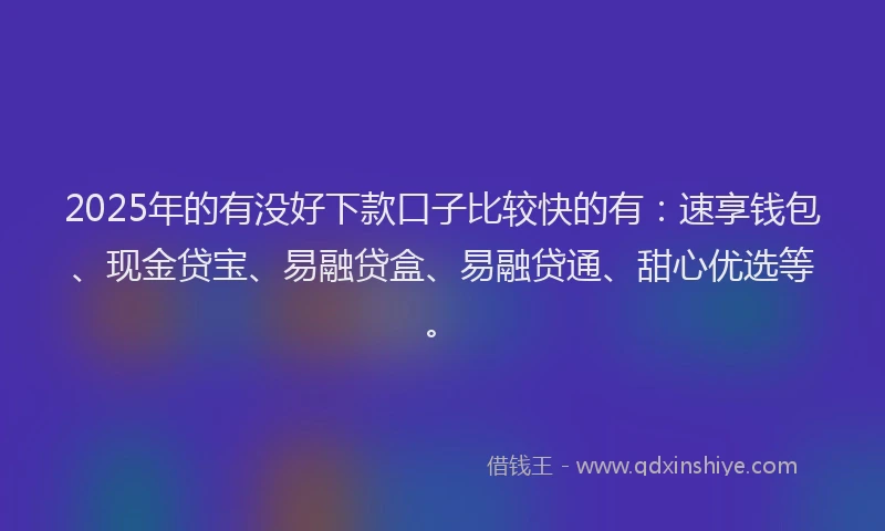 2025年的有没好下款口子比较快的有：速享钱包、现金贷宝、易融贷盒、易融贷通、甜心优选等。