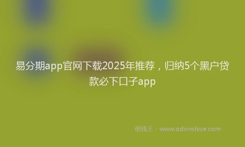 易分期app官网下载2025年推荐，归纳5个黑户贷款必下口子app