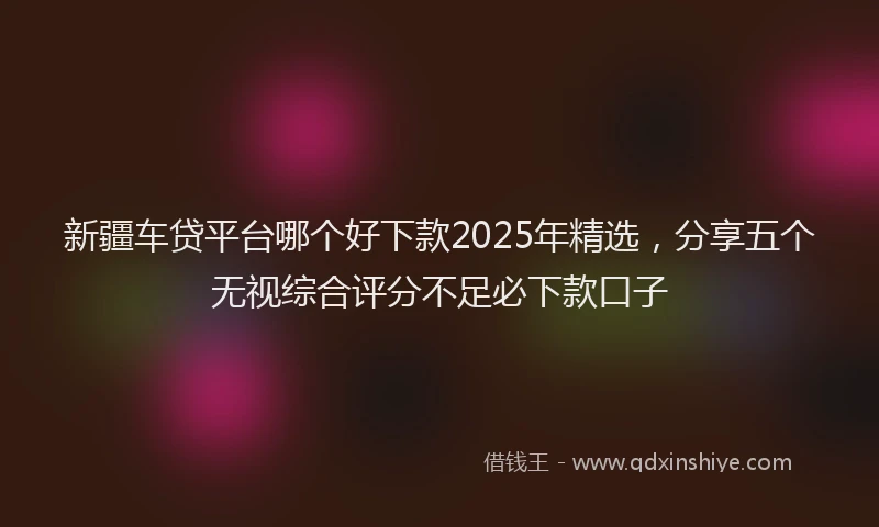 新疆车贷平台哪个好下款2025年精选，分享五个无视综合评分不足必下款口子