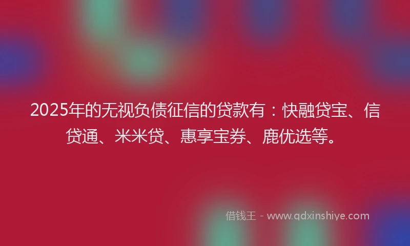 2025年的无视负债征信的贷款有：快融贷宝、信贷通、米米贷、惠享宝券、鹿优选等。