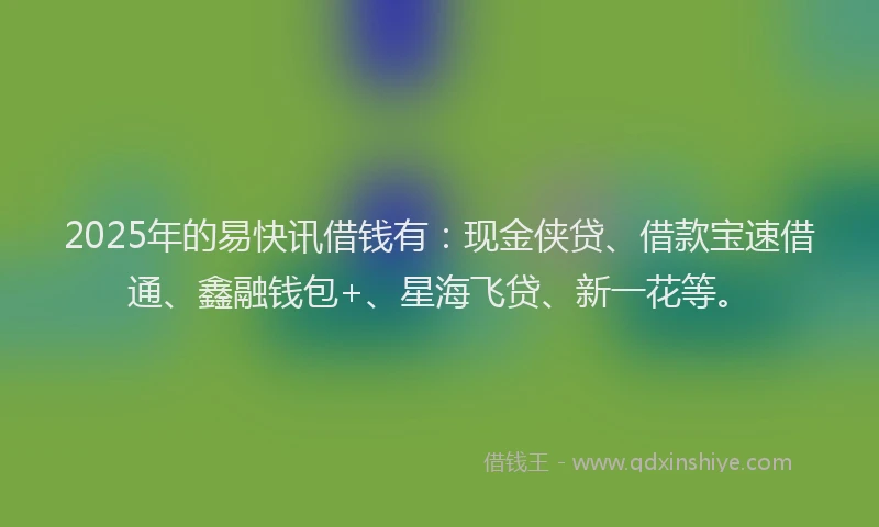 2025年的易快讯借钱有：现金侠贷、借款宝速借通、鑫融钱包+、星海飞贷、新一花等。