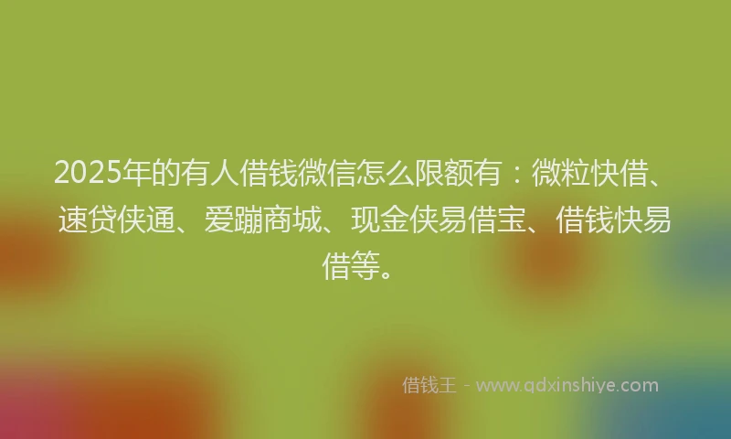 2025年的有人借钱微信怎么限额有：微粒快借、速贷侠通、爱蹦商城、现金侠易借宝、借钱快易借等。