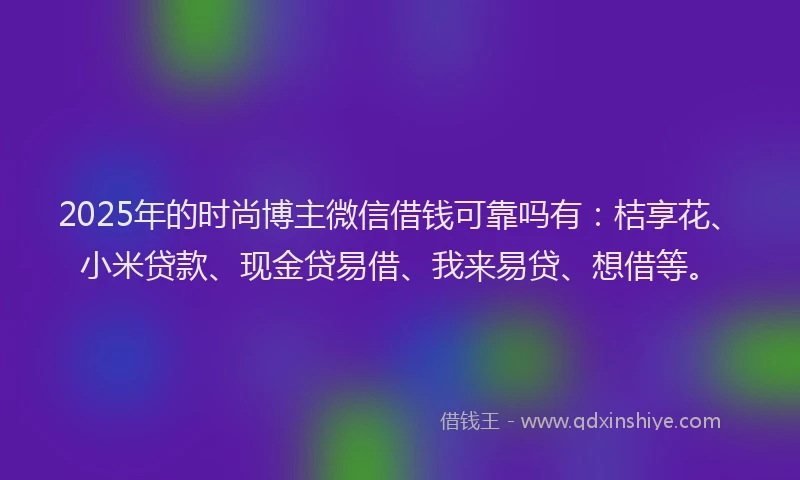 2025年的时尚博主微信借钱可靠吗有：桔享花、小米贷款、现金贷易借、我来易贷、想借等。