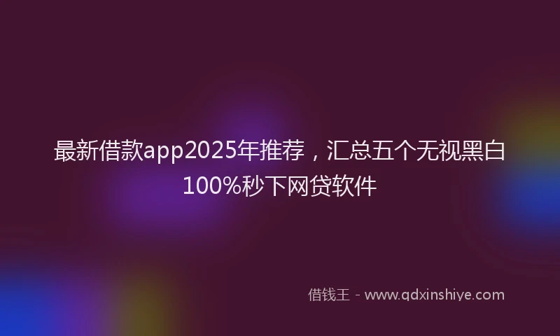 最新借款app2025年推荐，汇总五个无视黑白100%秒下网贷软件
